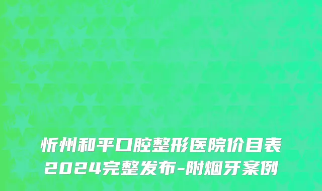 忻州和平口腔整形医院价目表2024完整发布-附烟牙案例
