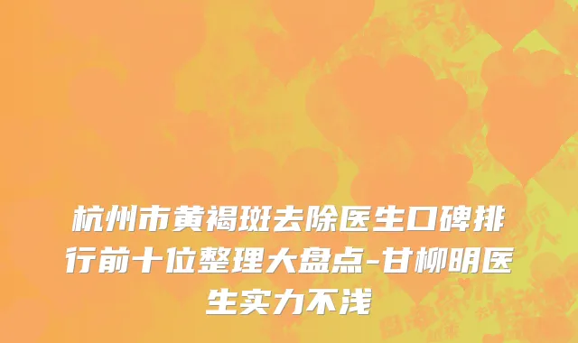 杭州市黄褐斑去除医生口碑排行前十位整理大盘点-甘柳明医生实力不浅
