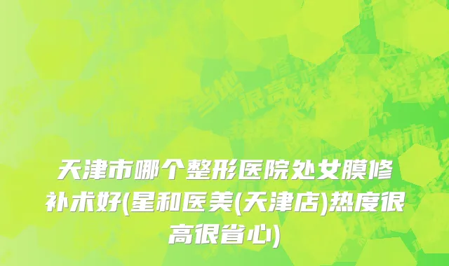 天津市哪个整形医院处女膜修补术好(星和医美(天津店)热度很高很省心)