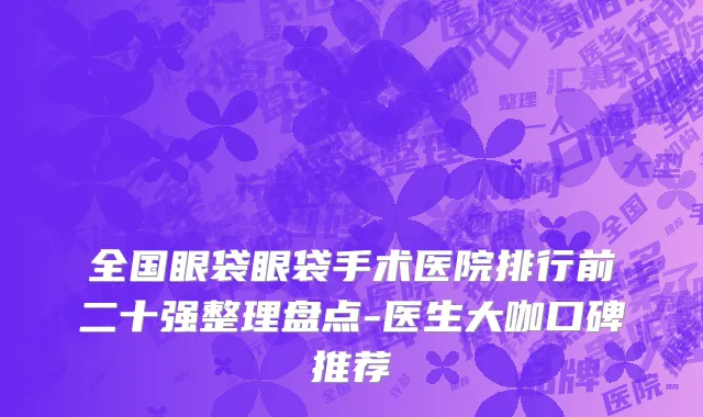 全国眼袋眼袋手术医院排行前二十强整理盘点-医生大咖口碑推荐