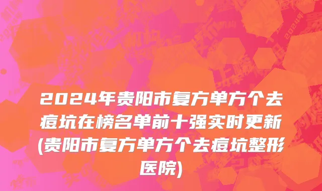 2024年贵阳市复方单方个去痘坑在榜名单前十强实时更新(贵阳市复方单方个去痘坑整形医院)
