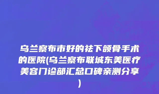 乌兰察布市好的祛下颌骨手术的医院(乌兰察布联城东美医疗美容门诊部汇总口碑亲测分享)