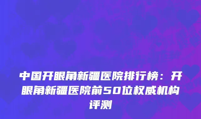 中国开眼角新疆医院排行榜：开眼角新疆医院前50位权威机构评测