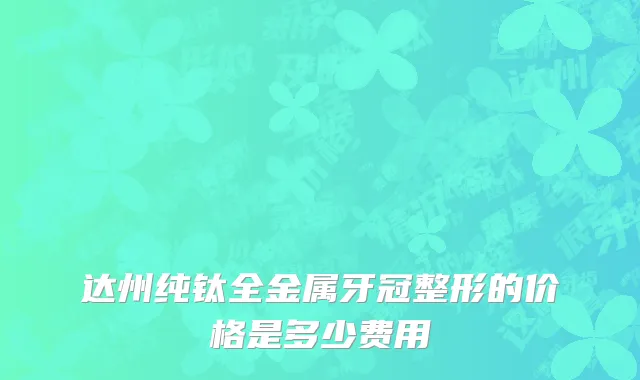 达州纯钛全金属牙冠整形的价格是多少费用