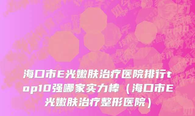 海口市E光嫩肤治疗医院排行top10强哪家实力棒（海口市E光嫩肤治疗整形医院）