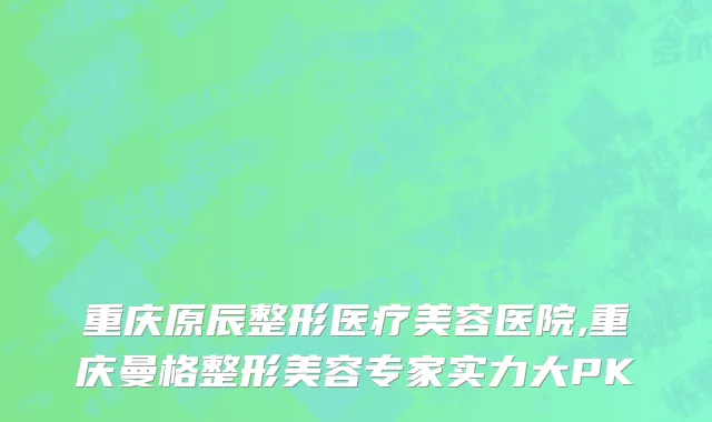 重庆原辰整形医疗美容医院,重庆曼格整形美容专家实力大PK