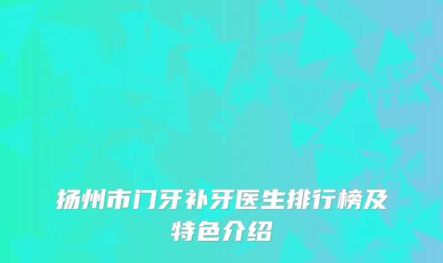 扬州市门牙补牙医生排行榜及特色介绍