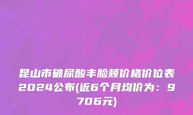 昆山市破尿酸丰脸颊价格价位表2024公布(近6个月均价为：9706元)