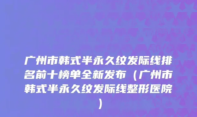 广州市韩式半永久纹发际线排名前十榜单全新发布（广州市韩式半永久纹发际线整形医院）