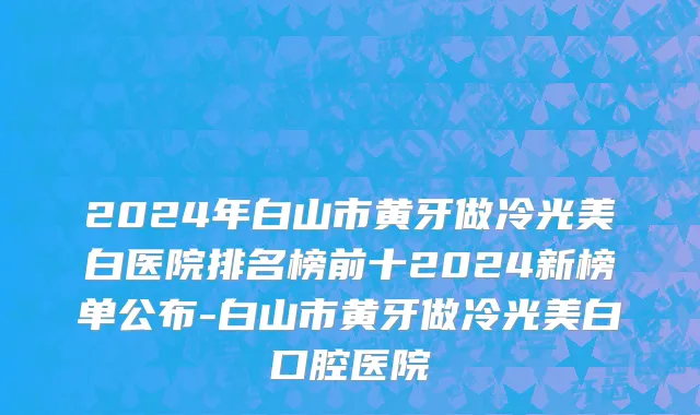 2024年白山市黄牙做冷光美白医院排名榜前十2024新榜单公布-白山市黄牙做冷光美白口腔医院