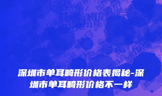 深圳市单耳畸形价格表揭秘-深圳市单耳畸形价格不一样
