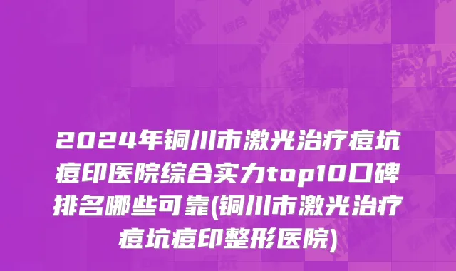 2024年铜川市激光治疗痘坑痘印医院综合实力top10口碑排名哪些可靠(铜川市激光治疗痘坑痘印整形医院)