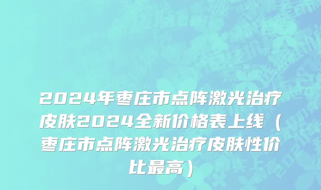 2024年枣庄市点阵激光治疗皮肤2024全新价格表上线（枣庄市点阵激光治疗皮肤性价比最高）
