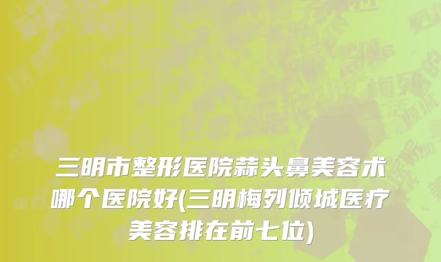 三明市整形医院蒜头鼻美容术哪个医院好(三明梅列倾城医疗美容排在前七位)