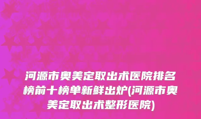 河源市奥美定取出术医院排名榜前十榜单新鲜出炉(河源市奥美定取出术整形医院)