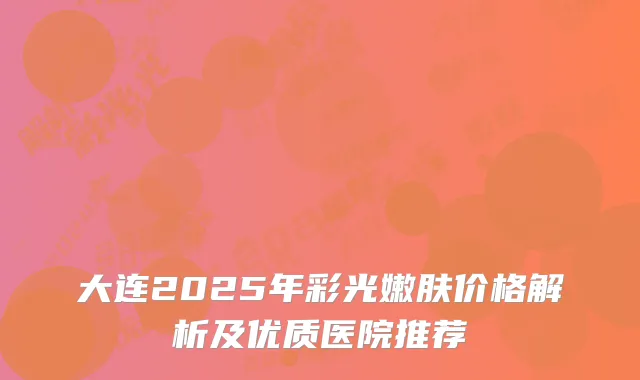 大连2025年彩光嫩肤价格解析及优质医院推荐