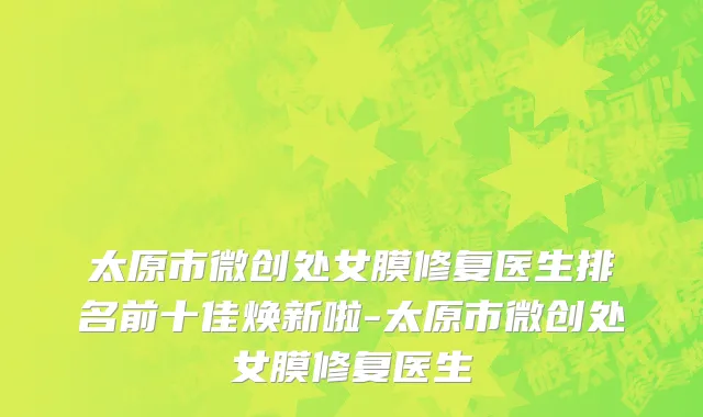 太原市微创处女膜修复医生排名前十佳焕新啦-太原市微创处女膜修复医生