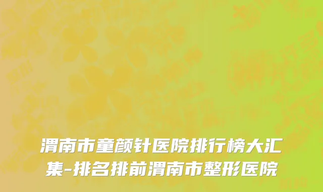 渭南市童颜针医院排行榜大汇集-排名排前渭南市整形医院