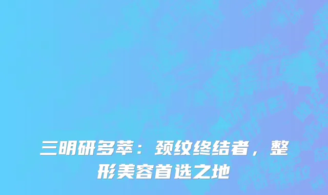 三明研多萃：颈纹终结者，整形美容首选之地
