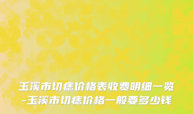 玉溪市切痣价格表收费明细一览-玉溪市切痣价格一般要多少钱