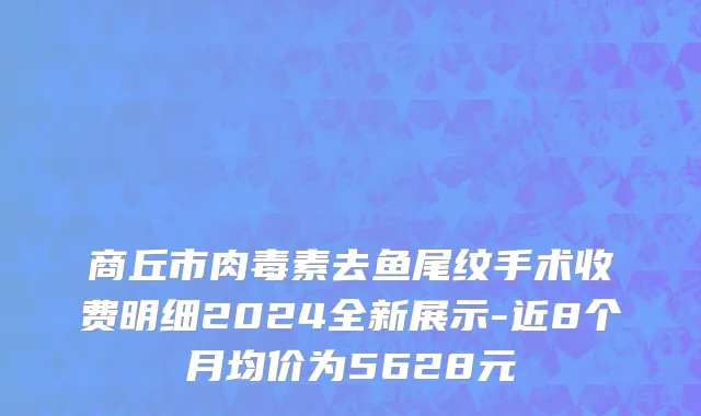 商丘市肉毒素去鱼尾纹手术收费明细2024全新展示-近8个月均价为5628元