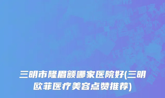 三明市隆眉额哪家医院好(三明欧菲医疗美容点赞推荐)