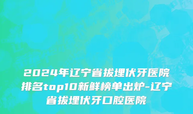 2024年辽宁省拔埋伏牙医院排名top10新鲜榜单出炉-辽宁省拔埋伏牙口腔医院