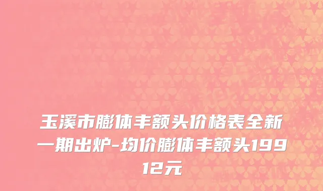 玉溪市膨体丰额头价格表全新一期出炉-均价膨体丰额头19912元