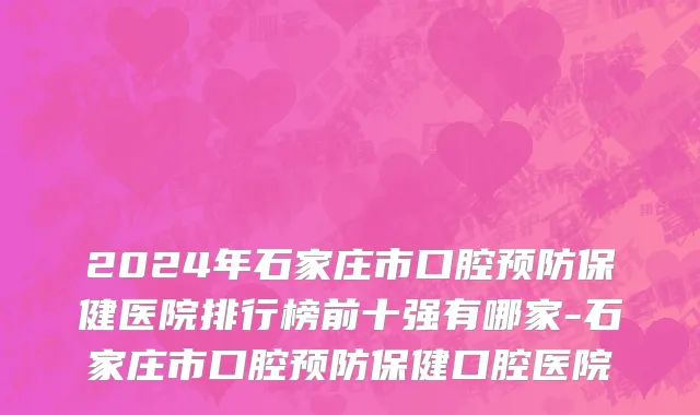 2024年石家庄市口腔预防保健医院排行榜前十强有哪家-石家庄市口腔预防保健口腔医院