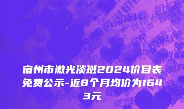 宿州市激光淡斑2024价目表免费公示-近8个月均价为1643元