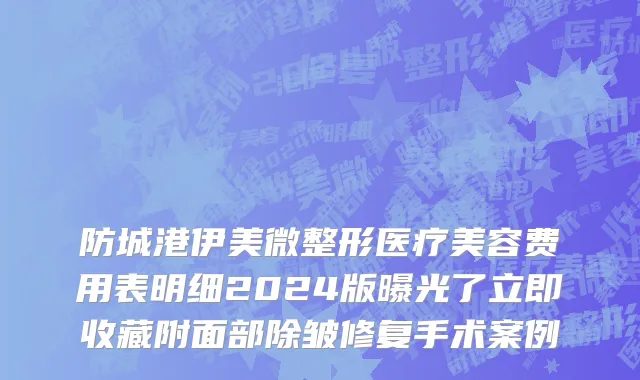 防城港伊美微整形医疗美容费用表明细2024版曝光了立即收藏附面部除皱修复手术案例