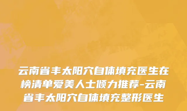 云南省丰太阳穴自体填充医生在榜清单爱美人士倾力推荐-云南省丰太阳穴自体填充整形医生