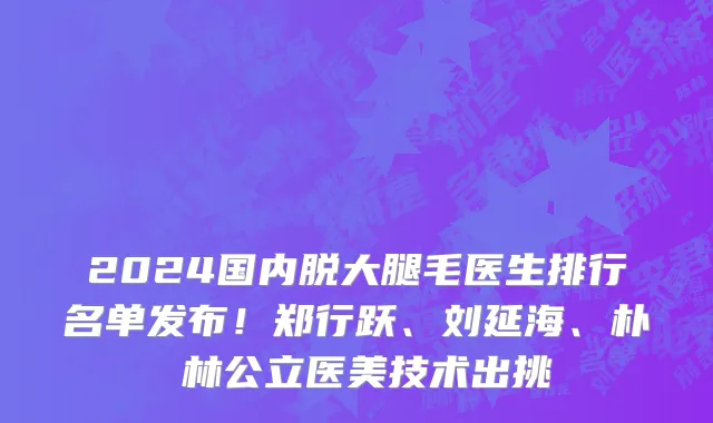 2024国内脱大腿毛医生排行名单发布!郑行跃、刘延海、朴鐘林公立医美技术出挑