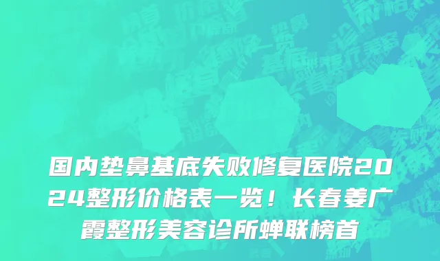 国内垫鼻基底失败修复医院2024整形价格表一览!长春姜广霞整形美容诊所蝉联榜首