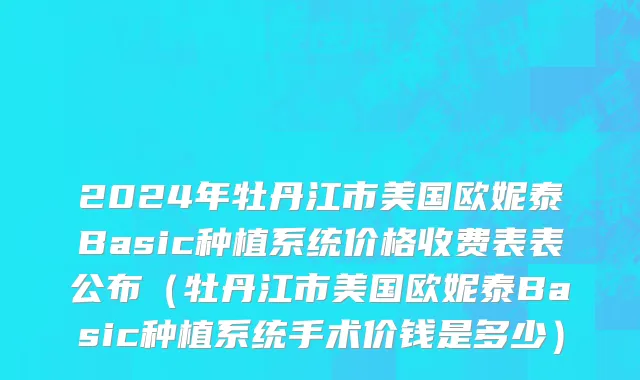 2024年牡丹江市美国欧妮泰Basic种植系统价格收费表表公布（牡丹江市美国欧妮泰Basic种植系统手术价钱是多少）
