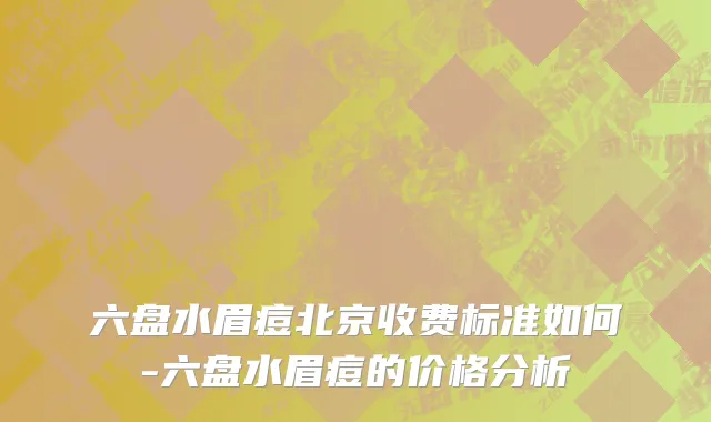 六盘水眉痘北京收费标准如何-六盘水眉痘的价格分析