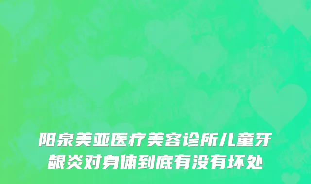 阳泉美亚医疗美容诊所儿童牙龈炎对身体到底有没有坏处