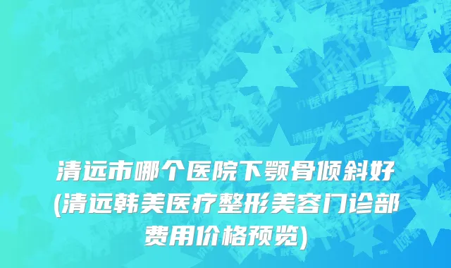 清远市哪个医院下颚骨倾斜好(清远韩美医疗整形美容门诊部费用价格预览)