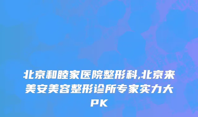 北京和睦家医院整形科,北京来美安美容整形诊所专家实力大PK