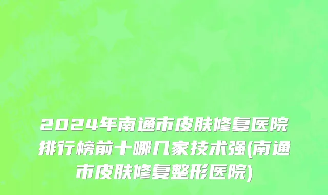 2024年南通市皮肤修复医院排行榜前十哪几家技术强(南通市皮肤修复整形医院)