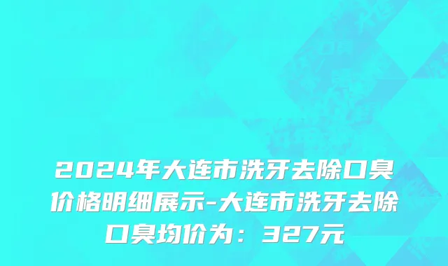 2024年大连市洗牙去除口臭价格明细展示-大连市洗牙去除口臭均价为：327元