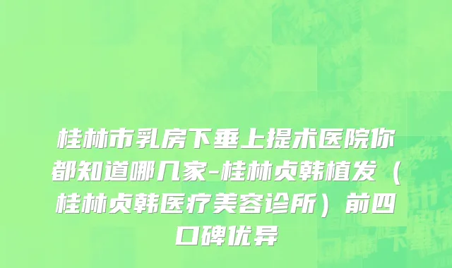 桂林市乳房下垂上提术医院你都知道哪几家-桂林贞韩植发（桂林贞韩医疗美容诊所）前四口碑优异