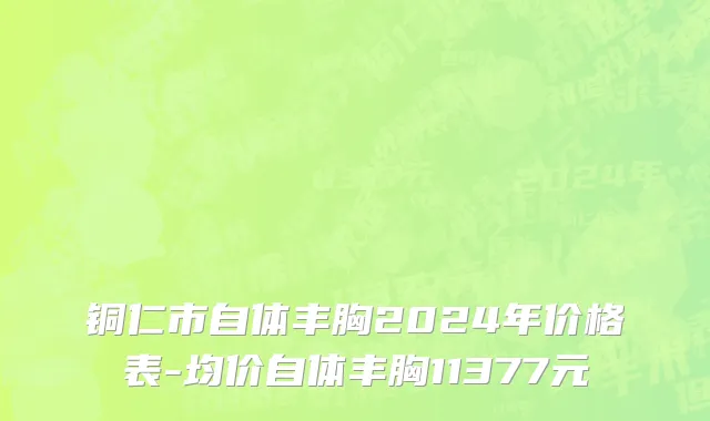 铜仁市自体丰胸2024年价格表-均价自体丰胸11377元