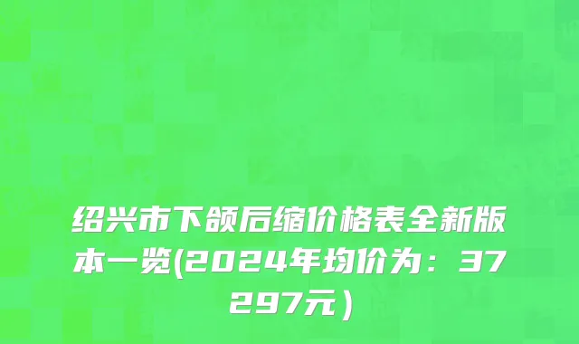 绍兴市下颌后缩价格表全新版本一览(2024年均价为：37297元）