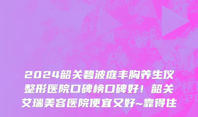 2024韶关碧波庭丰胸养生仪整形医院口碑榜口碑好!韶关艾瑞美容医院便宜又好~靠得住