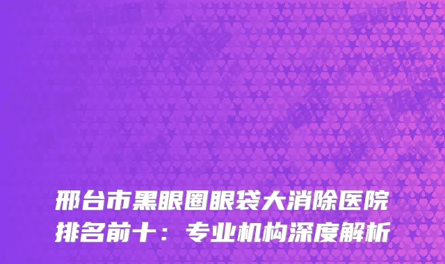 邢台市黑眼圈眼袋大消除医院排名前十：专业机构深度解析