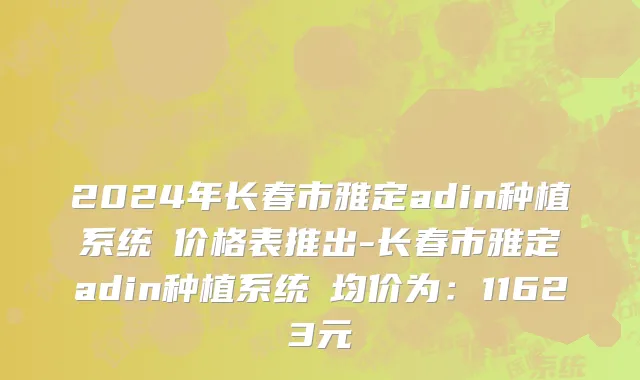 2024年长春市雅定adin种植系统 价格表推出-长春市雅定adin种植系统 均价为：11623元
