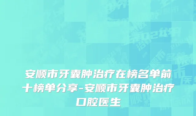 安顺市牙囊肿治疗在榜名单前十榜单分享-安顺市牙囊肿治疗口腔医生