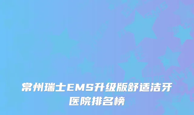 常州瑞士EMS升级版舒适洁牙医院排名榜