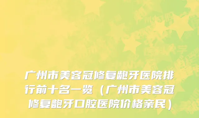 广州市美容冠修复龅牙医院排行前十名一览（广州市美容冠修复龅牙口腔医院价格亲民）